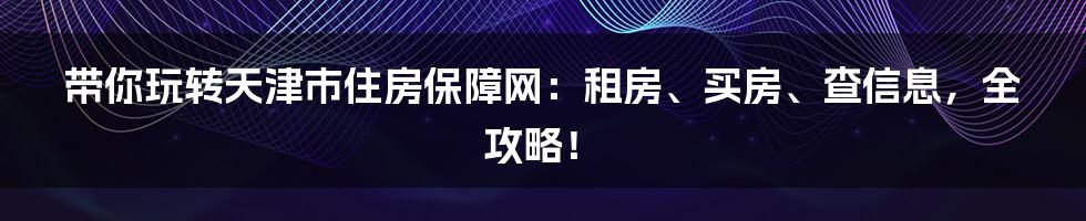 带你玩转天津市住房保障网：租房、买房、查信息，全攻略！