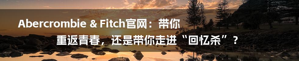 Abercrombie & Fitch官网：带你重返青春，还是带你走进“回忆杀”？