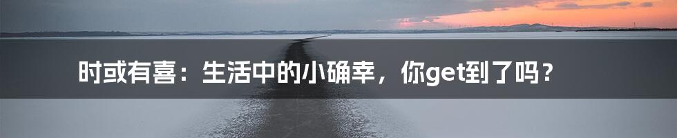 时或有喜：生活中的小确幸，你get到了吗？