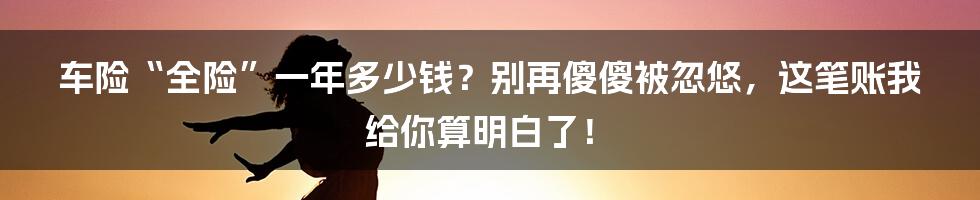 车险“全险”一年多少钱？别再傻傻被忽悠，这笔账我给你算明白了！