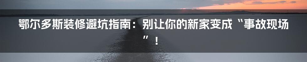 鄂尔多斯装修避坑指南：别让你的新家变成“事故现场”！
