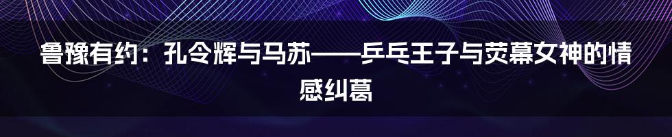 鲁豫有约：孔令辉与马苏——乒乓王子与荧幕女神的情感纠葛