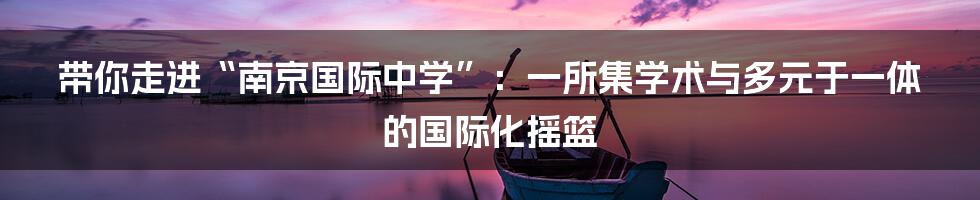 带你走进“南京国际中学”：一所集学术与多元于一体的国际化摇篮