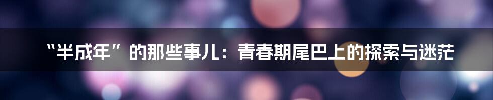 “半成年”的那些事儿：青春期尾巴上的探索与迷茫