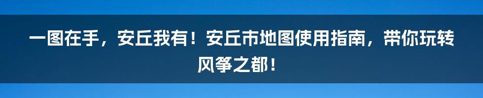 一图在手，安丘我有！安丘市地图使用指南，带你玩转风筝之都！
