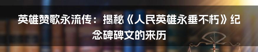 英雄赞歌永流传：揭秘《人民英雄永垂不朽》纪念碑碑文的来历