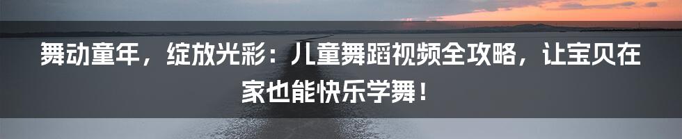 舞动童年，绽放光彩：儿童舞蹈视频全攻略，让宝贝在家也能快乐学舞！