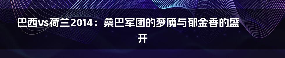 巴西vs荷兰2014：桑巴军团的梦魇与郁金香的盛开