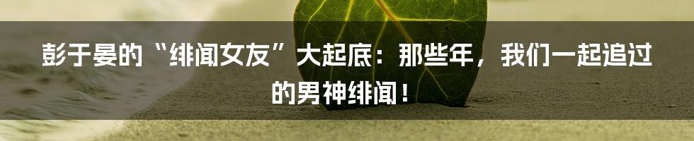 彭于晏的“绯闻女友”大起底：那些年，我们一起追过的男神绯闻！
