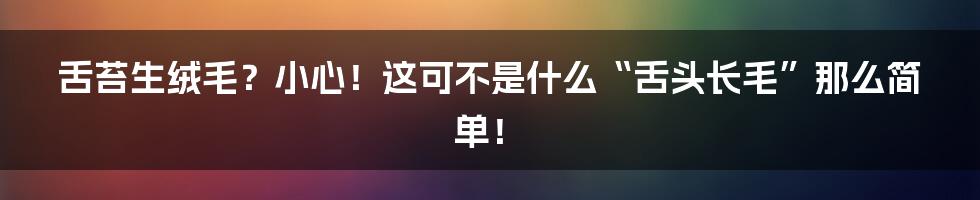 舌苔生绒毛？小心！这可不是什么“舌头长毛”那么简单！
