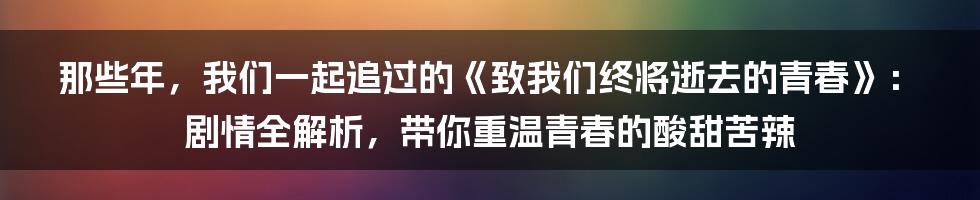 那些年，我们一起追过的《致我们终将逝去的青春》：剧情全解析，带你重温青春的酸甜苦辣