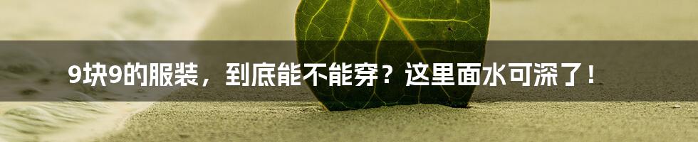 9块9的服装，到底能不能穿？这里面水可深了！