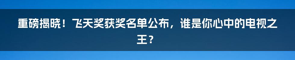 重磅揭晓！飞天奖获奖名单公布，谁是你心中的电视之王？