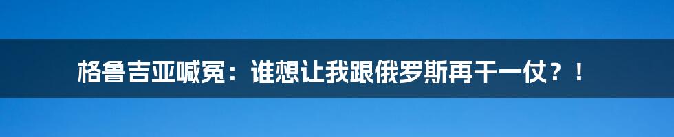 格鲁吉亚喊冤：谁想让我跟俄罗斯再干一仗？！