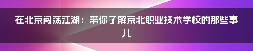 在北京闯荡江湖：带你了解京北职业技术学校的那些事儿