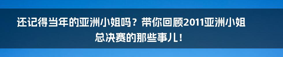 还记得当年的亚洲小姐吗?带你回顾2011亚洲小姐总决赛的那些事儿!