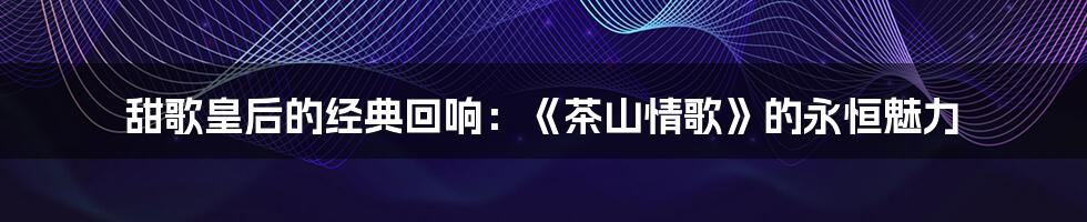 甜歌皇后的经典回响：《茶山情歌》的永恒魅力