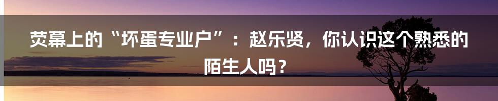 荧幕上的“坏蛋专业户”：赵乐贤，你认识这个熟悉的陌生人吗？