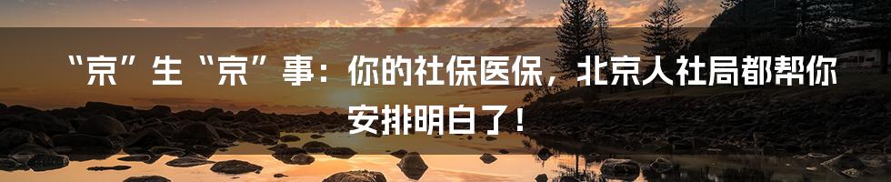 “京”生“京”事：你的社保医保，北京人社局都帮你安排明白了！