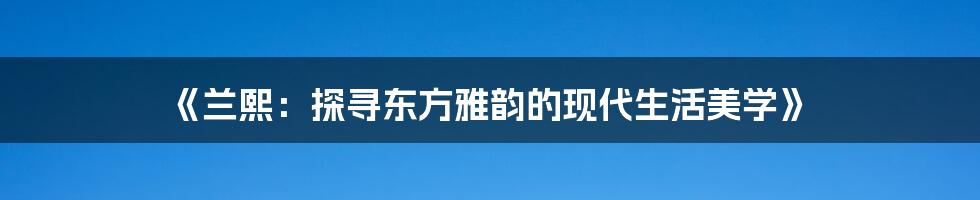 《兰熙:探寻东方雅韵的现代生活美学》