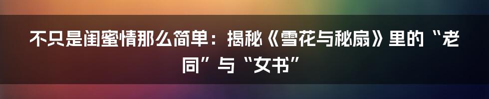 不只是闺蜜情那么简单：揭秘《雪花与秘扇》里的“老同”与“女书”