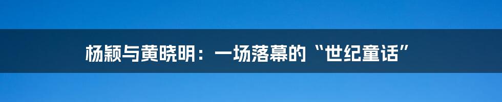 杨颖与黄晓明：一场落幕的“世纪童话”