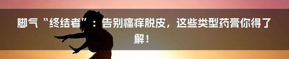脚气“终结者”：告别瘙痒脱皮，这些类型药膏你得了解！