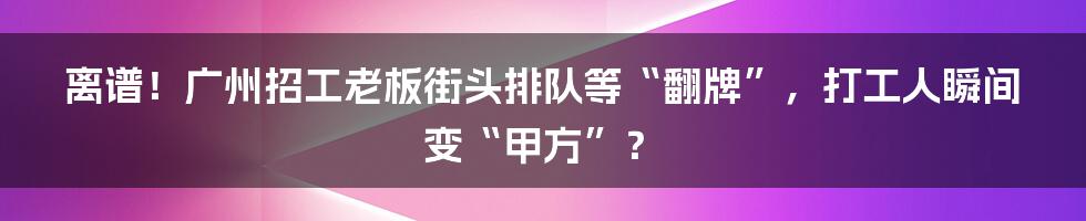 离谱！广州招工老板街头排队等“翻牌”，打工人瞬间变“甲方”？