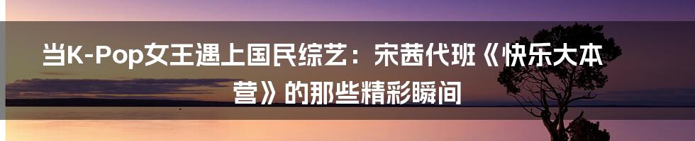 当K-Pop女王遇上国民综艺：宋茜代班《快乐大本营》的那些精彩瞬间