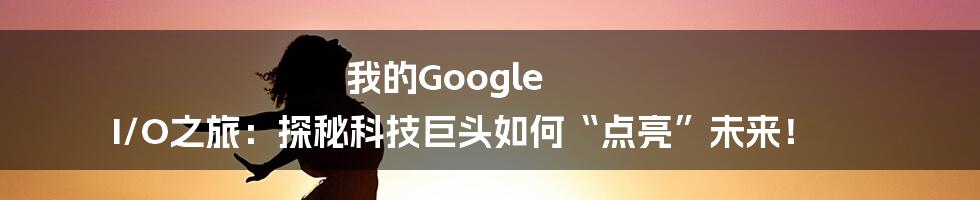 我的Google I/O之旅：探秘科技巨头如何“点亮”未来！