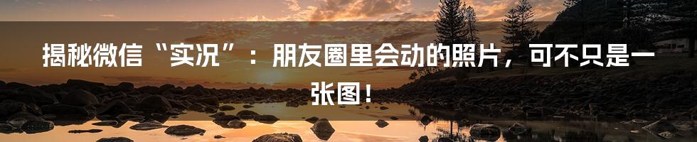 揭秘微信“实况”：朋友圈里会动的照片，可不只是一张图！