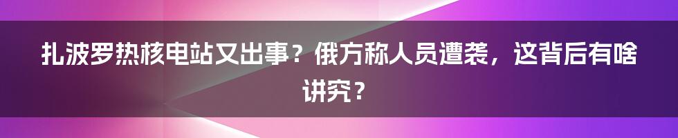 扎波罗热核电站又出事？俄方称人员遭袭，这背后有啥讲究？