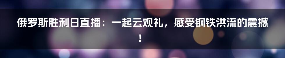 俄罗斯胜利日直播：一起云观礼，感受钢铁洪流的震撼！