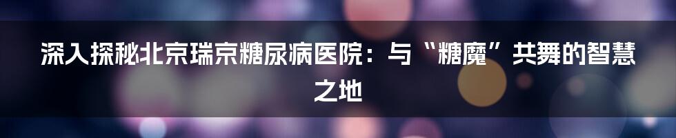 深入探秘北京瑞京糖尿病医院：与“糖魔”共舞的智慧之地