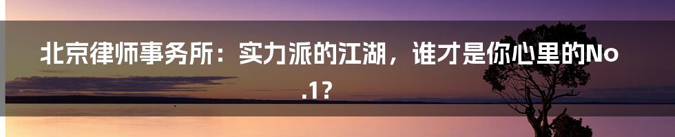 北京律师事务所：实力派的江湖，谁才是你心里的No.1？
