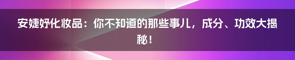 安婕妤化妆品：你不知道的那些事儿，成分、功效大揭秘！