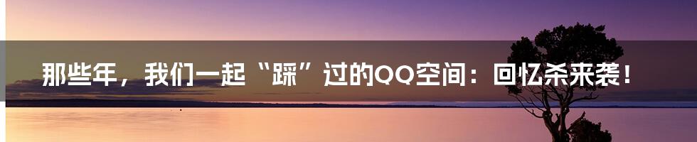 那些年，我们一起“踩”过的QQ空间：回忆杀来袭！