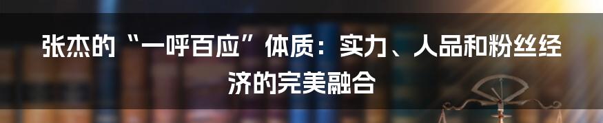 张杰的“一呼百应”体质：实力、人品和粉丝经济的完美融合