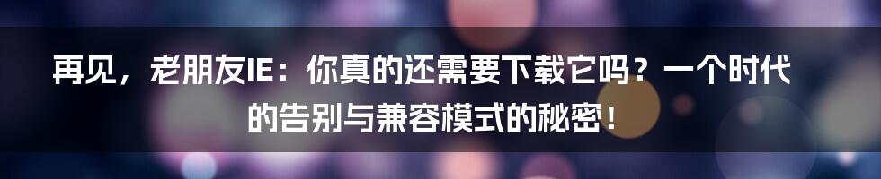 再见，老朋友IE：你真的还需要下载它吗？一个时代的告别与兼容模式的秘密！