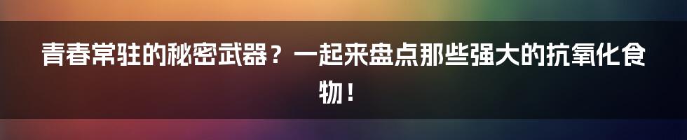青春常驻的秘密武器?一起来盘点那些强大的抗氧化食物!