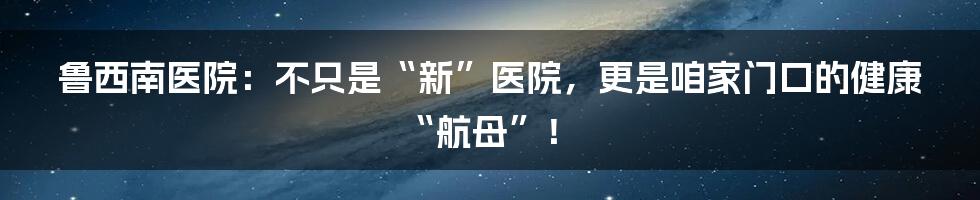 鲁西南医院：不只是“新”医院，更是咱家门口的健康“航母”！