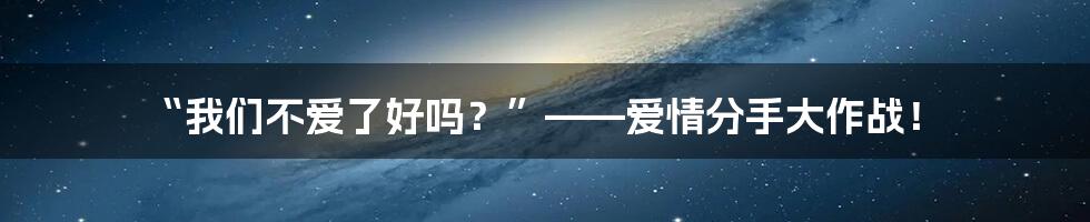 “我们不爱了好吗？”——爱情分手大作战！