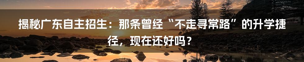 揭秘广东自主招生：那条曾经“不走寻常路”的升学捷径，现在还好吗？