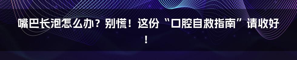 嘴巴长泡怎么办？别慌！这份“口腔自救指南”请收好！