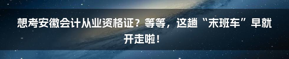 想考安徽会计从业资格证？等等，这趟“末班车”早就开走啦！