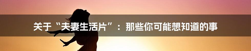 关于“夫妻生活片”：那些你可能想知道的事
