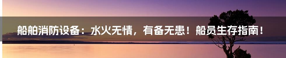 船舶消防设备：水火无情，有备无患！船员生存指南！