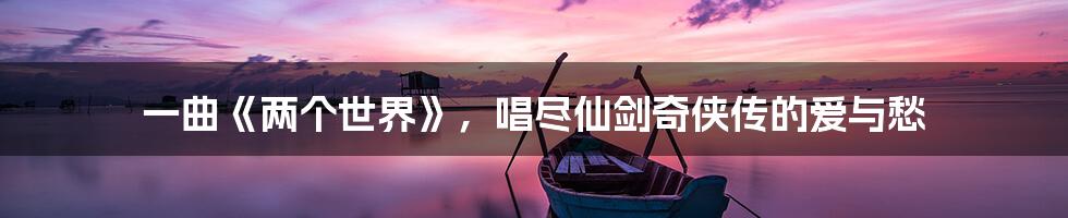 一曲《两个世界》，唱尽仙剑奇侠传的爱与愁