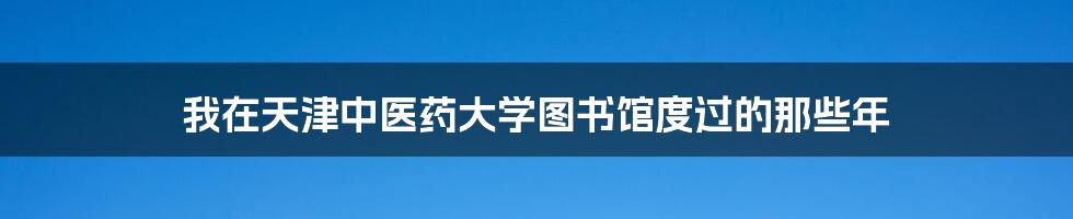 我在天津中医药大学图书馆度过的那些年