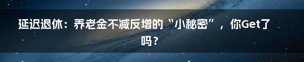 延迟退休：养老金不减反增的“小秘密”，你Get了吗？